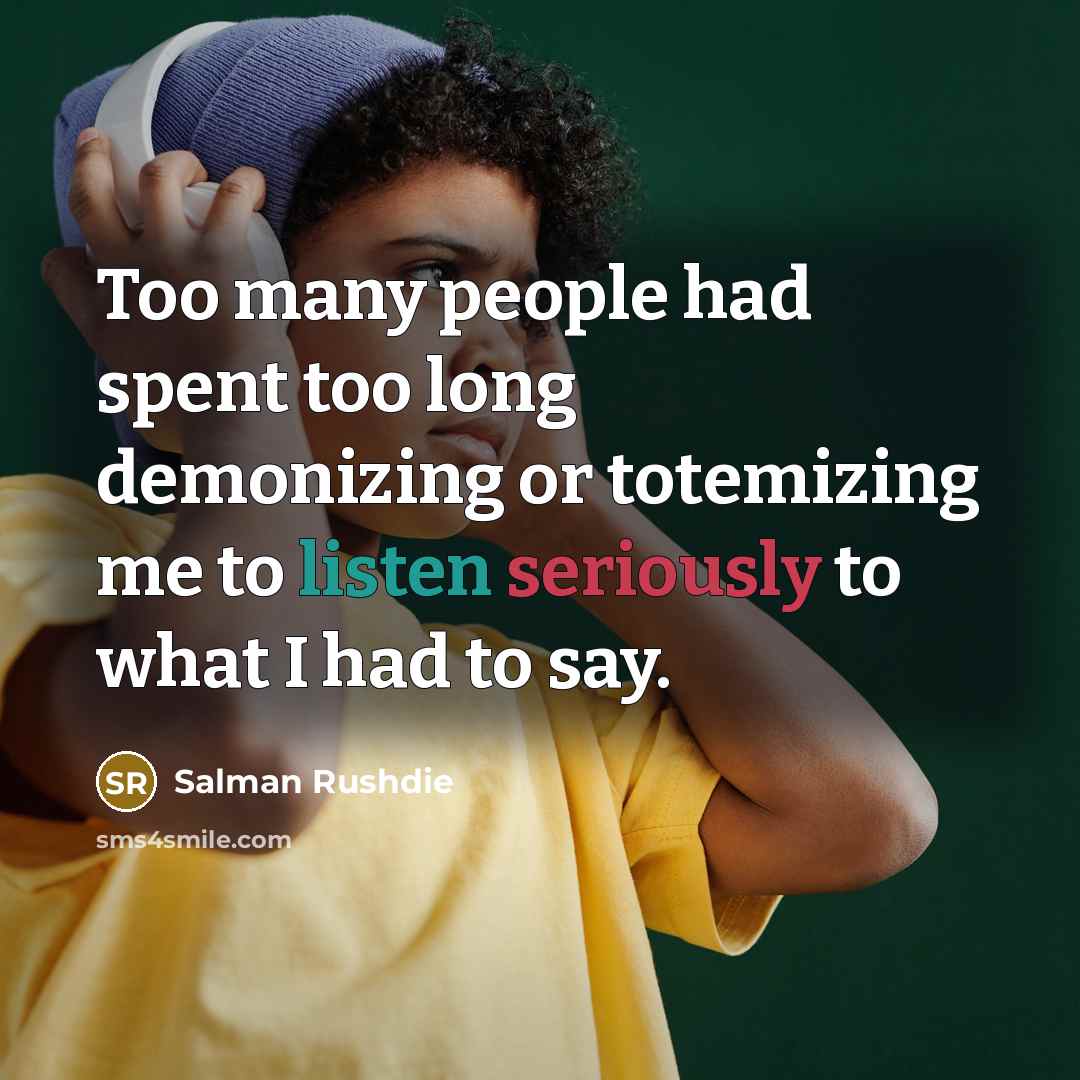 “Too many people had spent too long demonizing or totemizing me to listen seriously to what I had to say.” quote by Salman Rushdie