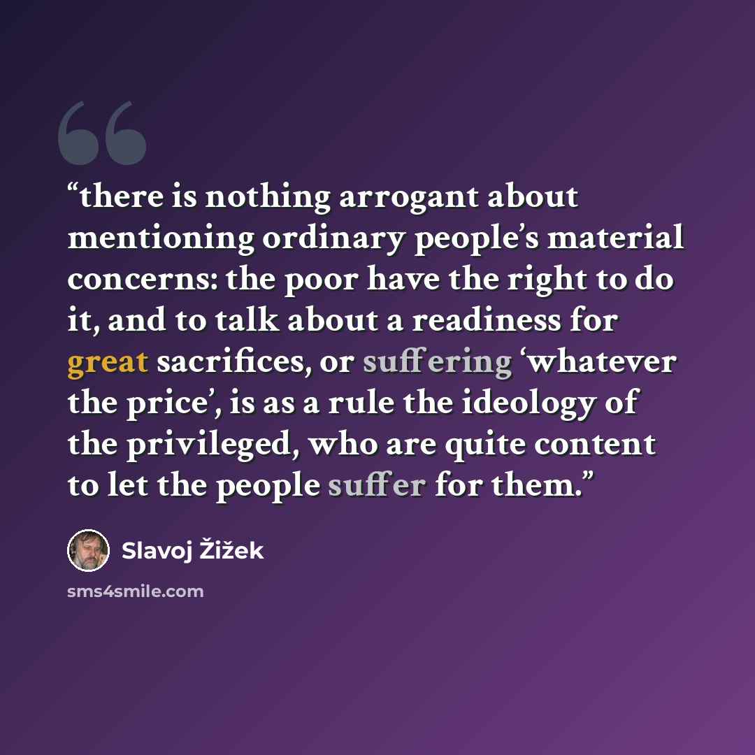 “there is nothing arrogant about mentioning ordinary people’s material concerns: the poor have the right to do it, and to talk about a readiness for great sacrifices, or suffering ‘whatever the price’, is as a rule the ideology of the privileged, who are quite content to let the people suffer for…” quote by Slavoj Žižek