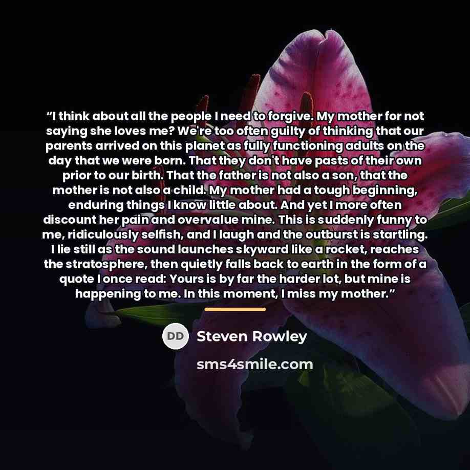 “I think about all the people I need to forgive. My mother for not saying she loves me? We're too often guilty of thinking that our parents arrived on this planet as fully functioning adults on the day that we were born. That they don't have pasts of their own prior to our birth. That the father is…” quote by Steven Rowley
