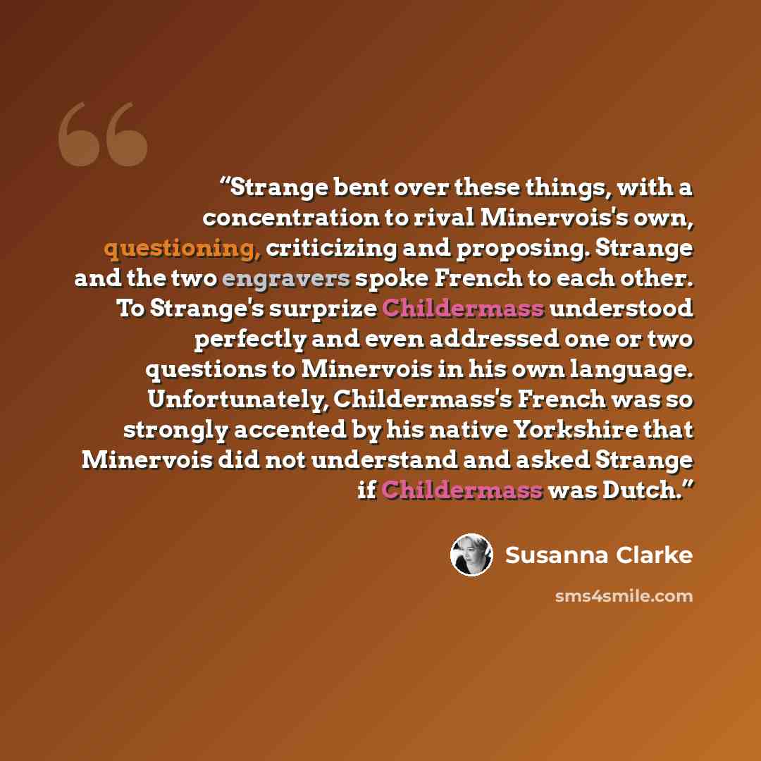 “Strange bent over these things, with a concentration to rival Minervois's own, questioning, criticizing and proposing. Strange and the two engravers spoke French to each other. To Strange's surprize Childermass understood perfectly and even addressed one or two questions to Minervois in his own…” quote by Susanna Clarke