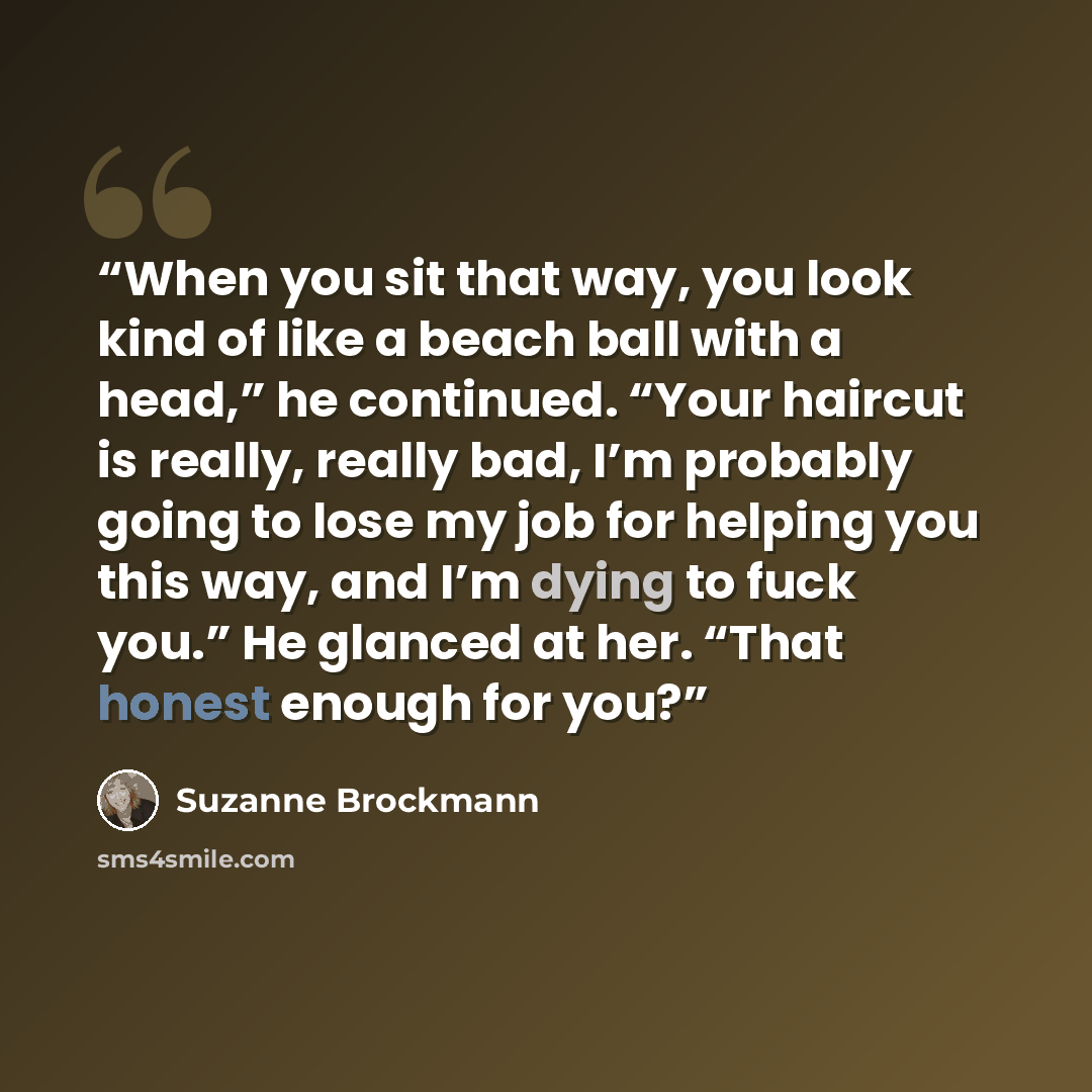“When you sit that way, you look kind of like a beach ball with a head,” he continued. “Your haircut is really, really bad, I’m probably going to lose my job for helping you this way, and I’m dying to fuck you.” He glanced at her. “That honest enough for you?” quote by Suzanne Brockmann