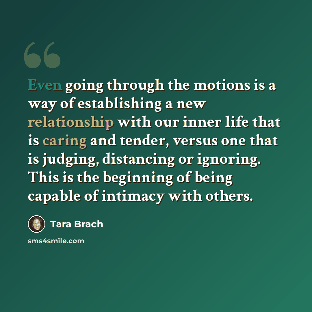 “Even going through the motions is a way of establishing a new relationship with our inner life that is caring and tender, versus one that is judging, distancing or ignoring. This is the beginning of being capable of intimacy with others.” quote by Tara Brach