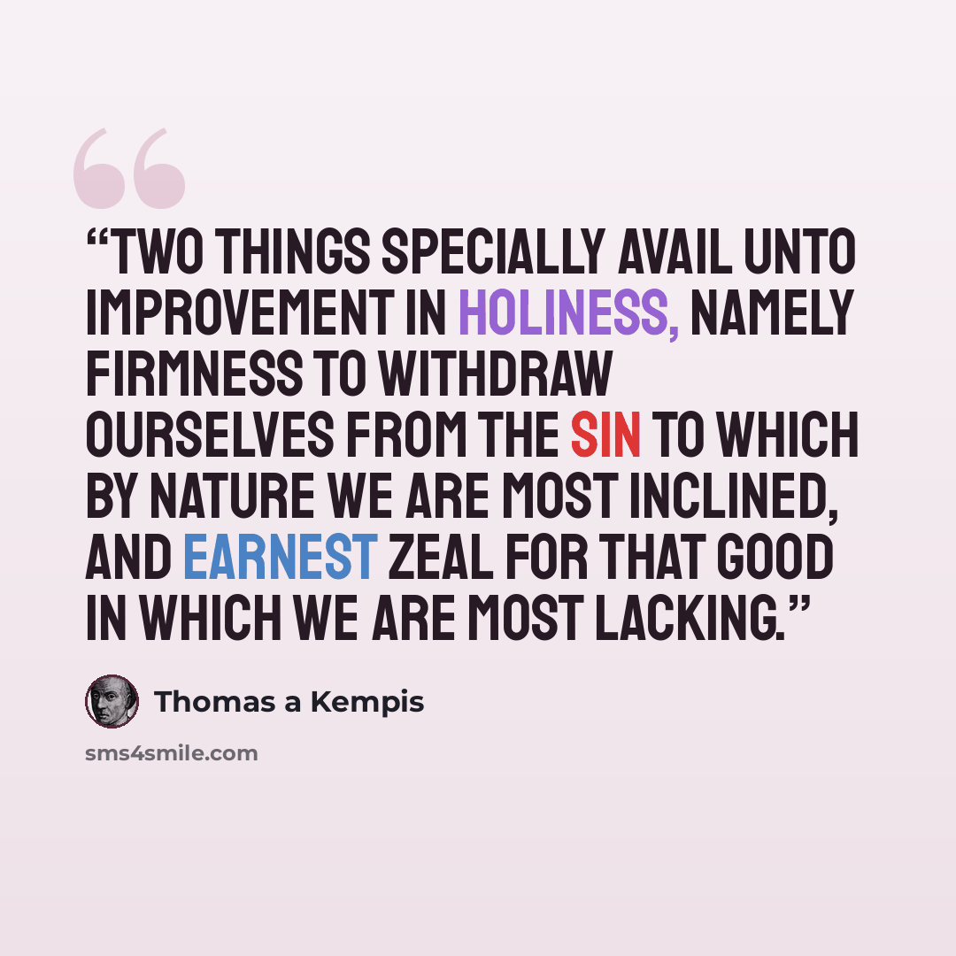 “Two things specially avail unto improvement in holiness, namely firmness to withdraw ourselves from the sin to which by nature we are most inclined, and earnest zeal for that good in which we are most lacking.” quote by Thomas à Kempis
