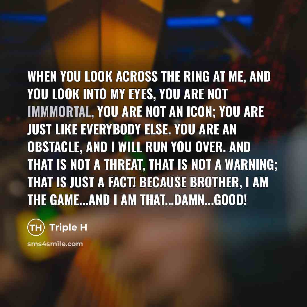 “When you look across the ring at me, and you look into my eyes, you are not immmortal, you are not an icon; you are just like everybody else. You are an obstacle, and I will run you over. And that is not a threat, that is not a warning; that is just a fact! Because brother, I am THE GAME...and I…” quote by Triple H