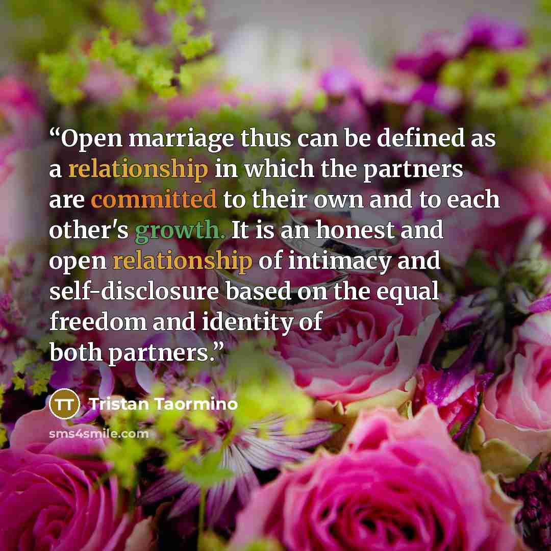 “Open marriage thus can be defined as a relationship in which the partners are committed to their own and to each other's growth. It is an honest and open relationship of intimacy and self-disclosure based on the equal freedom and identity of both partners.” quote by Tristan Taormino