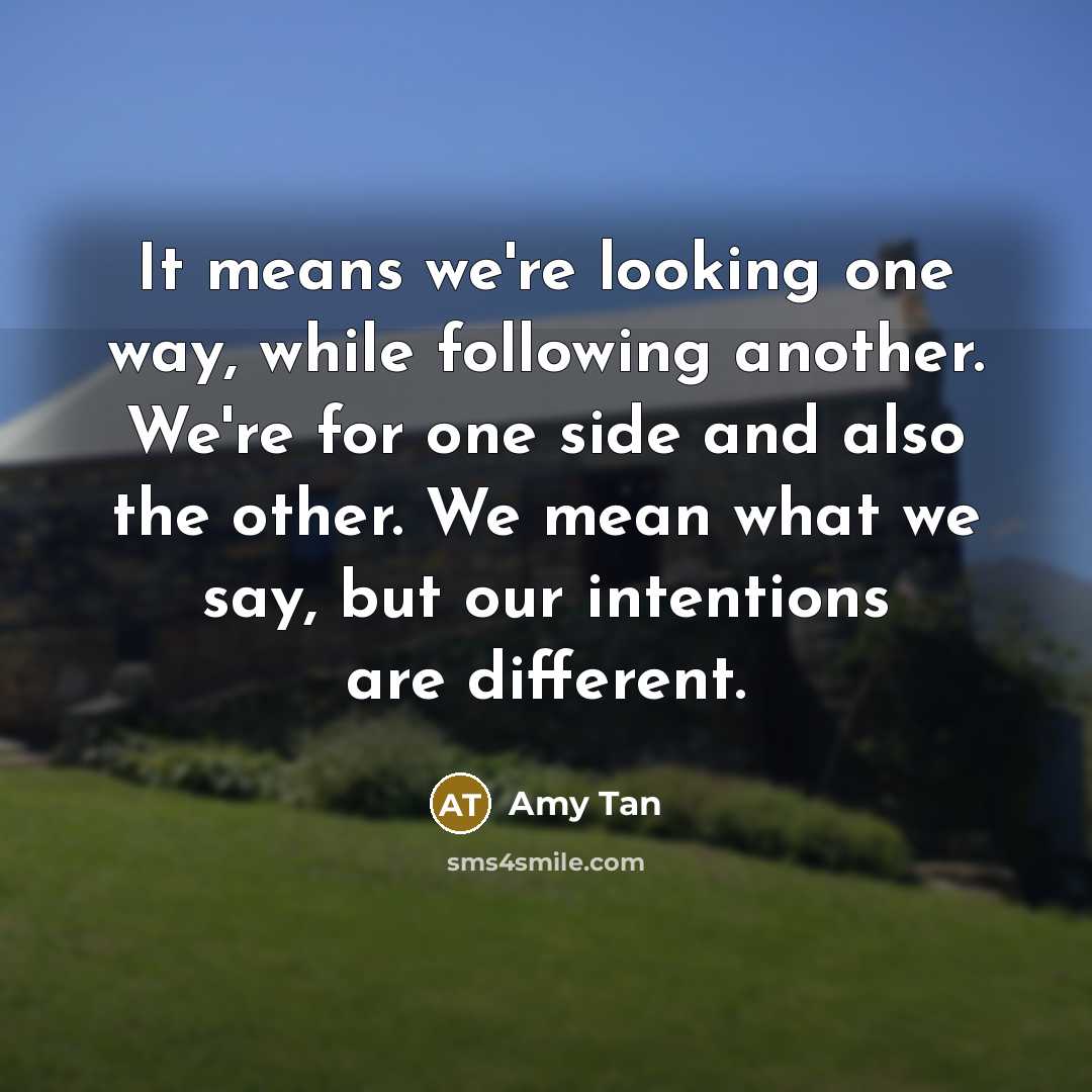 “It means we're looking one way, while following another. We're for one side and also the other. We mean what we say, but our intentions are different.” quote by Amy Tan