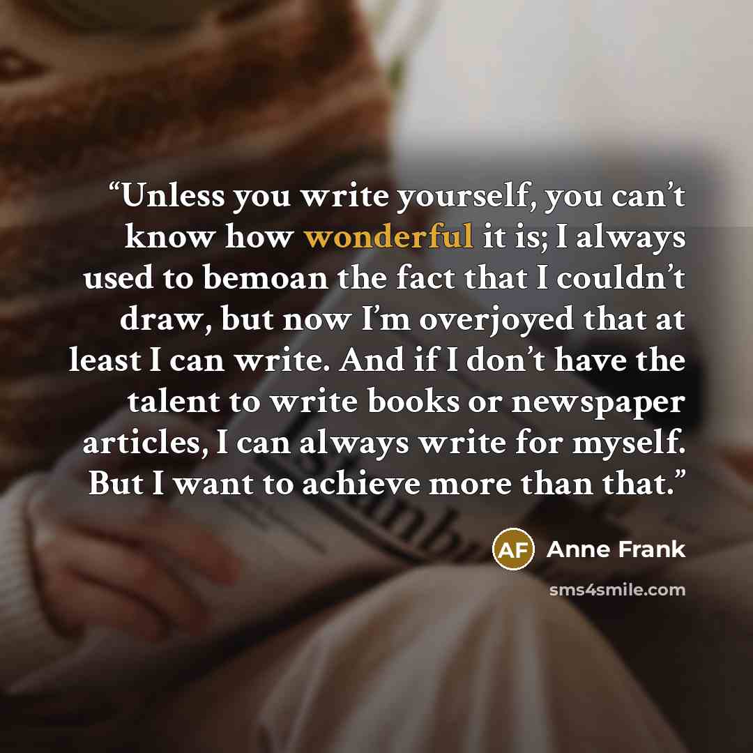 “Unless you write yourself, you can’t know how wonderful it is; I always used to bemoan the fact that I couldn’t draw, but now I’m overjoyed that at least I can write. And if I don’t have the talent to write books or newspaper articles, I can always write for myself. But I want to achieve more than…” quote by Anne Frank