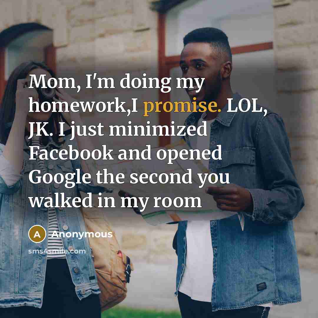 “Mom, I'm doing my homework,I promise. LOL, JK. I just minimized Facebook and opened Google the second you walked in my room” quote by Anonymous