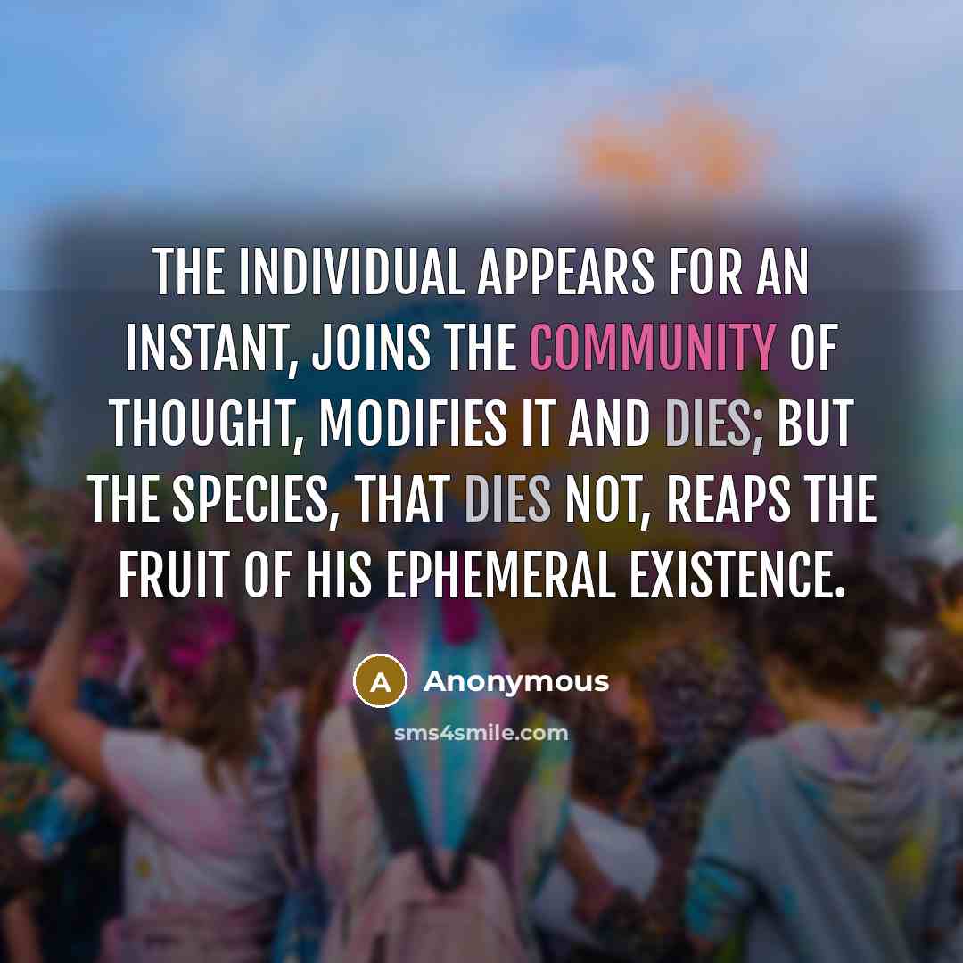 “The individual appears for an instant, joins the community of thought, modifies it and dies; but the species, that dies not, reaps the fruit of his ephemeral existence.” quote by Anonymous