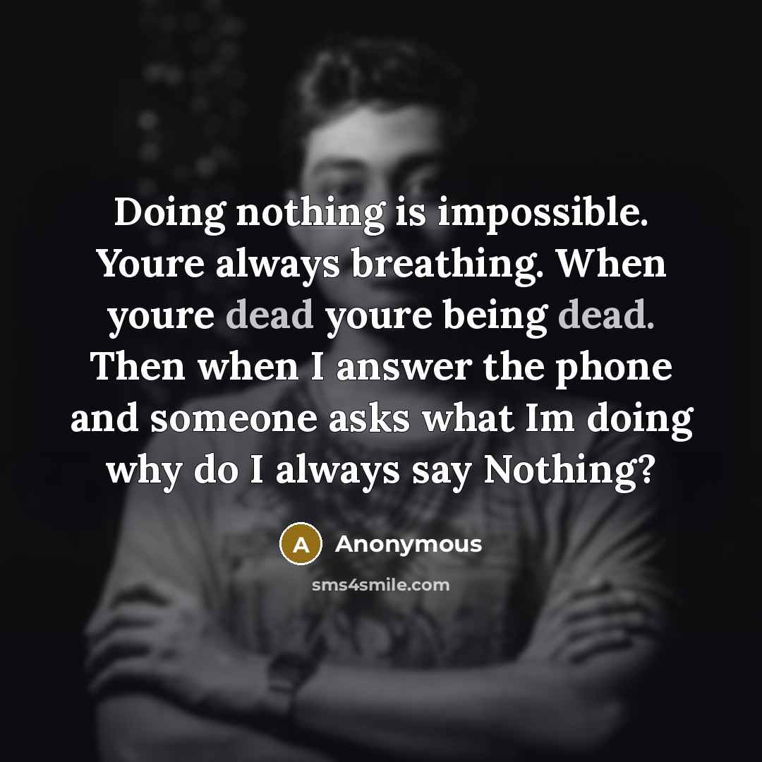 “Doing nothing is impossible. Youre always breathing. When youre dead youre being dead. Then when I answer the phone and someone asks what Im doing why do I always say Nothing?” quote by Anonymous