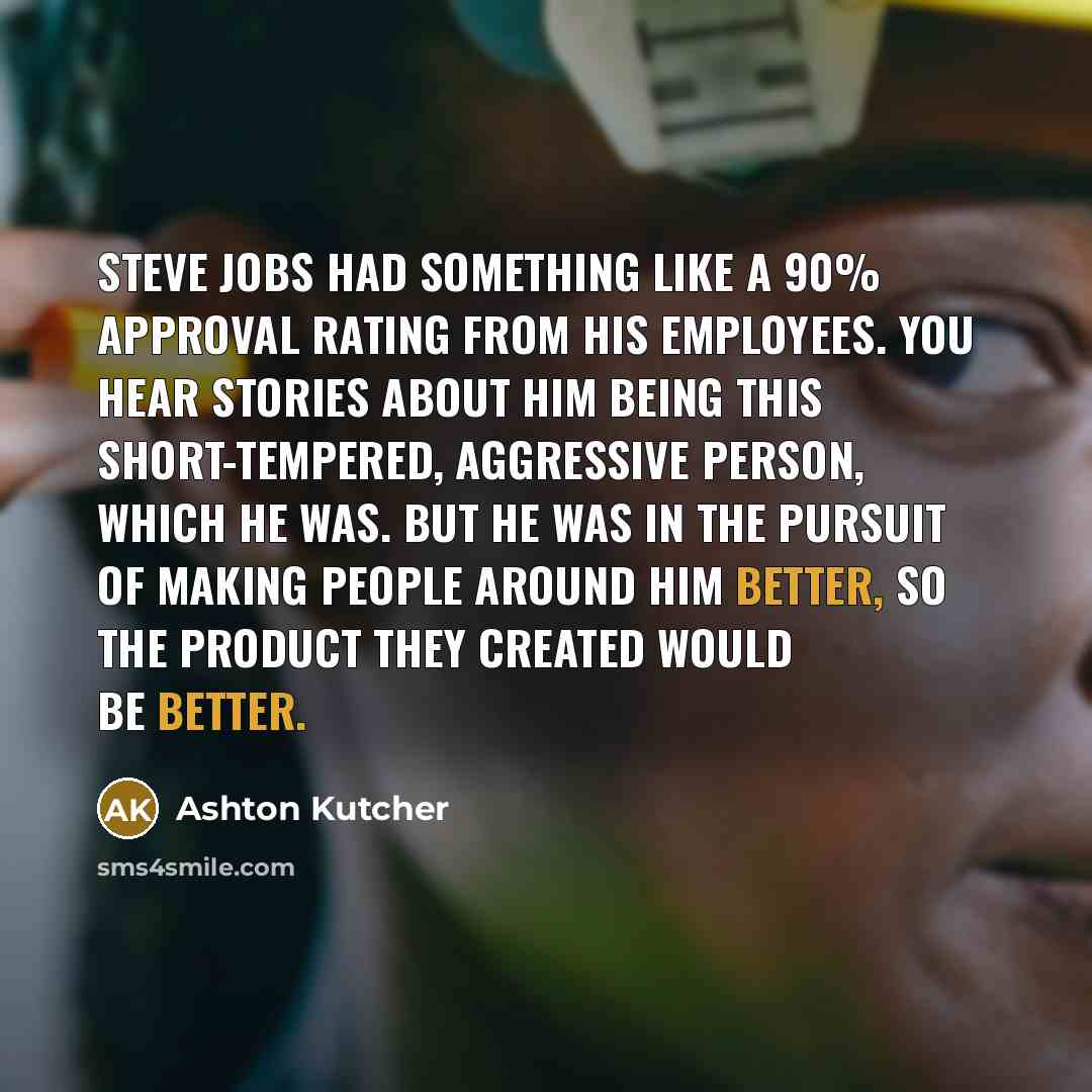 “Steve Jobs had something like a 90% approval rating from his employees. You hear stories about him being this short-tempered, aggressive person, which he was. But he was in the pursuit of making people around him better, so the product they created would be better.” quote by Ashton Kutcher