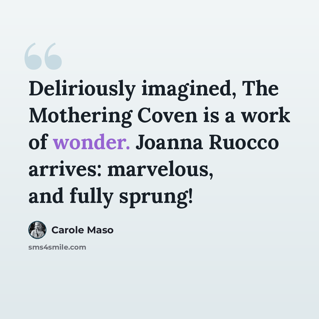 “Deliriously imagined, The Mothering Coven is a work of wonder. Joanna Ruocco arrives: marvelous, and fully sprung!” quote by Carole Maso