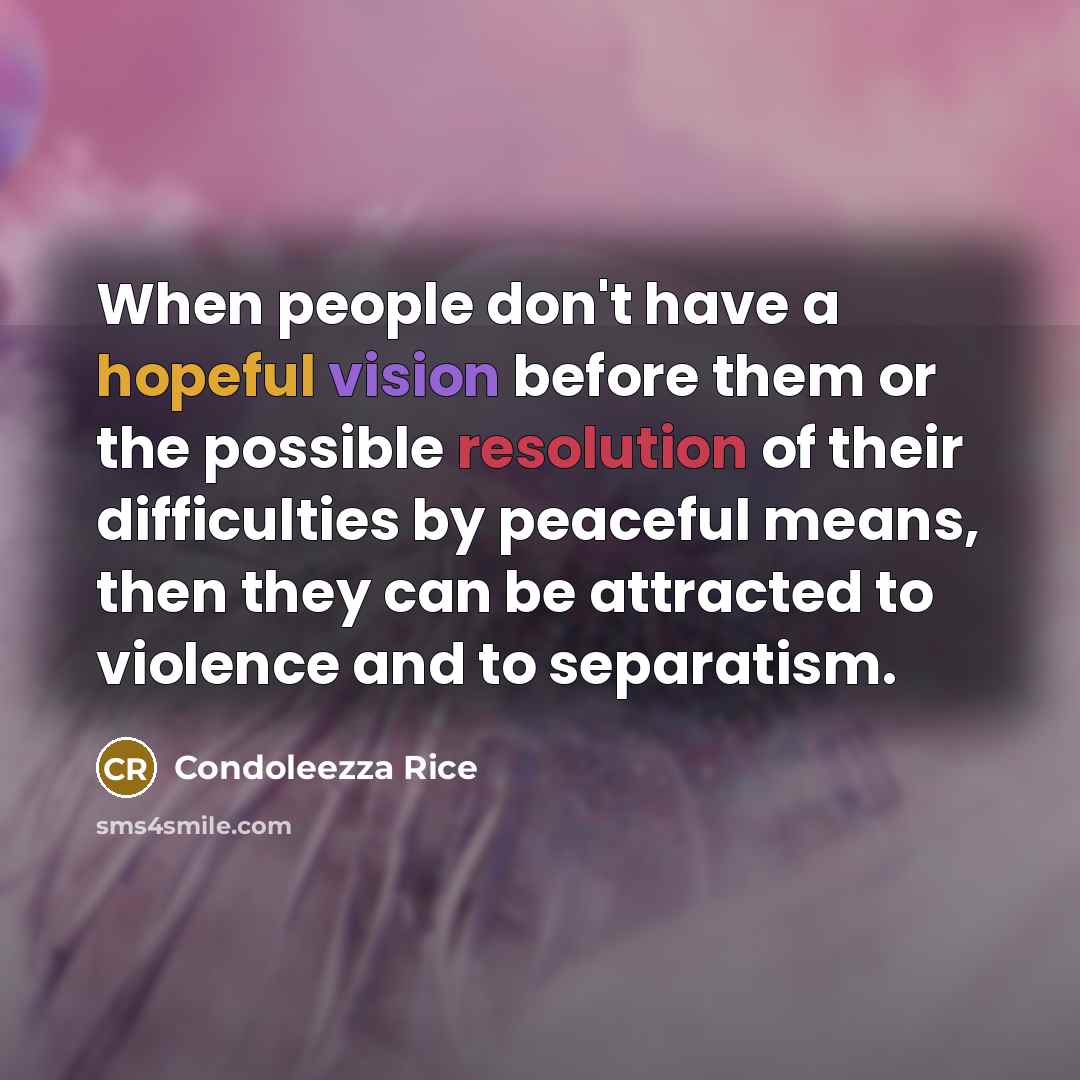 “When people don't have a hopeful vision before them or the possible resolution of their difficulties by peaceful means, then they can be attracted to violence and to separatism.” quote by Condoleezza Rice