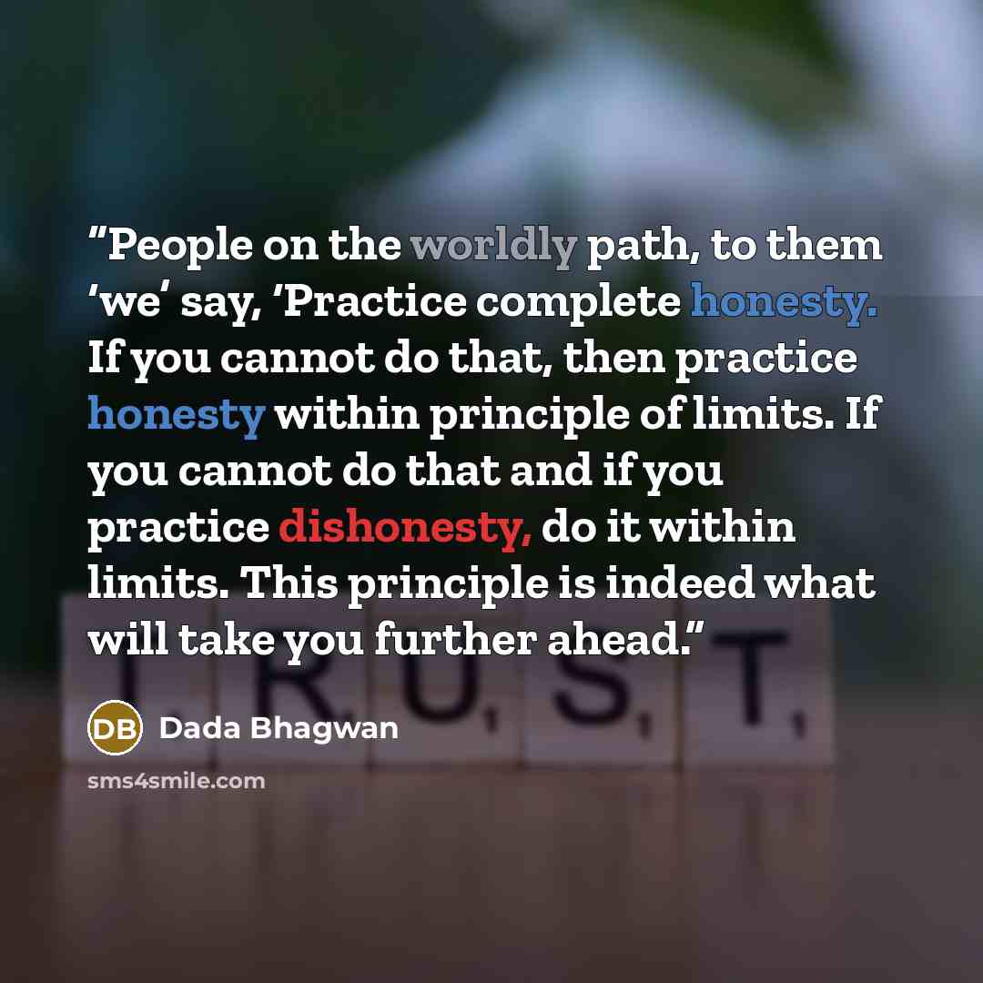 “People on the worldly path, to them ‘we’ say, ‘Practice complete honesty. If you cannot do that, then practice honesty within principle of limits. If you cannot do that and if you practice dishonesty, do it within limits. This principle is indeed what will take you further ahead.” quote by Dada Bhagwan