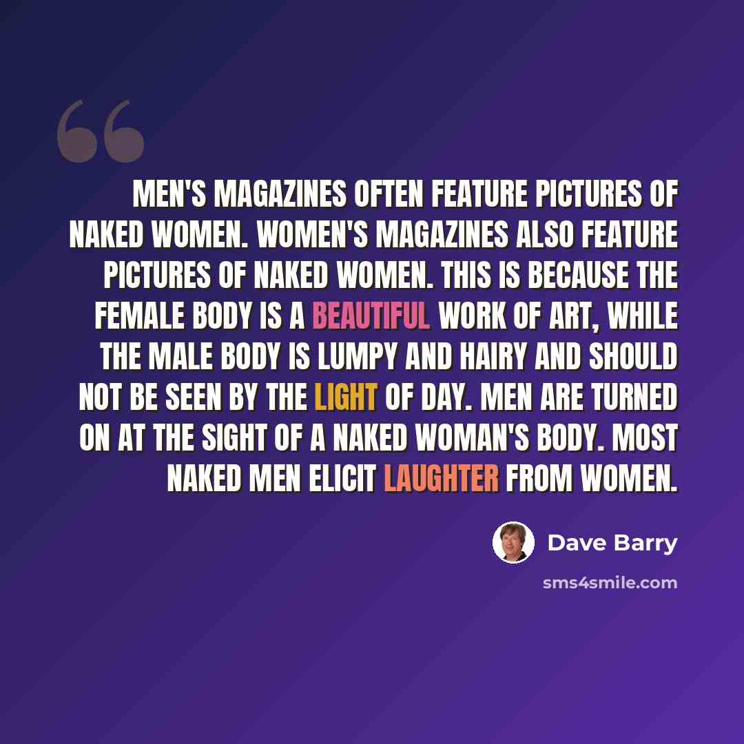 “Men's magazines often feature pictures of naked women. Women's magazines also feature pictures of naked women. This is because the female body is a beautiful work of art, while the male body is lumpy and hairy and should not be seen by the light of day. Men are turned on at the sight of a naked…” quote by Dave Barry