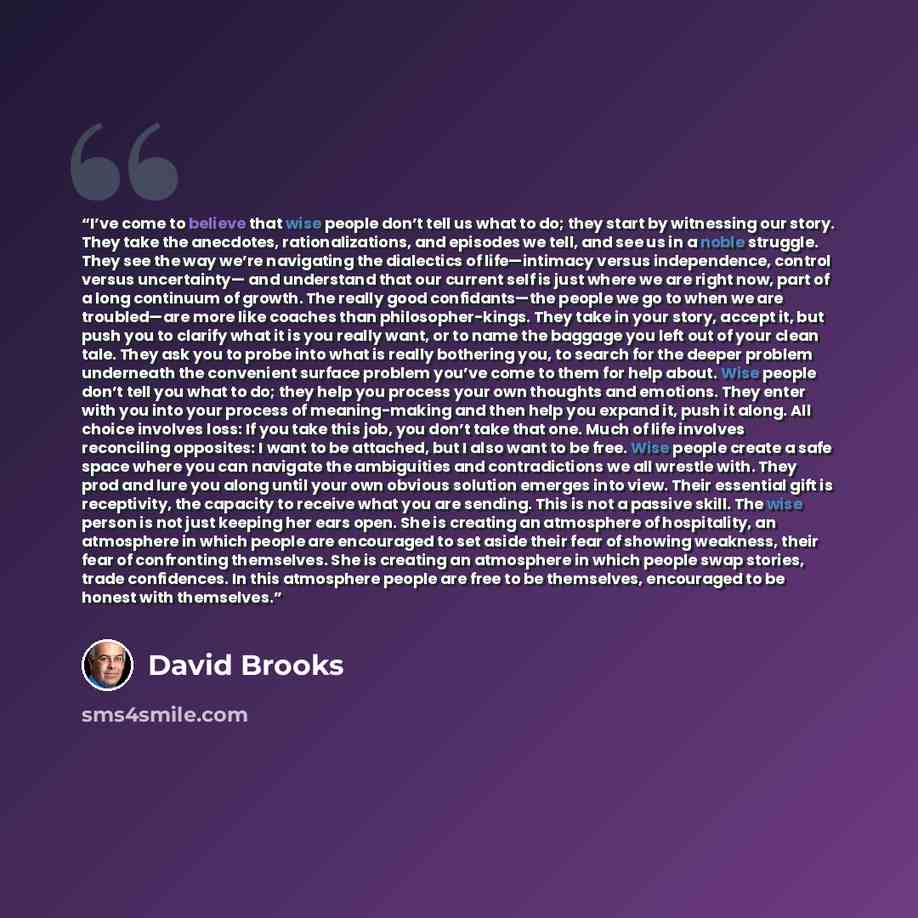 “I’ve come to believe that wise people don’t tell us what to do; they start by witnessing our story. They take the anecdotes, rationalizations, and episodes we tell, and see us in a noble struggle. They see the way we’re navigating the dialectics of life—intimacy versus independence, control versus…” quote by David Brooks