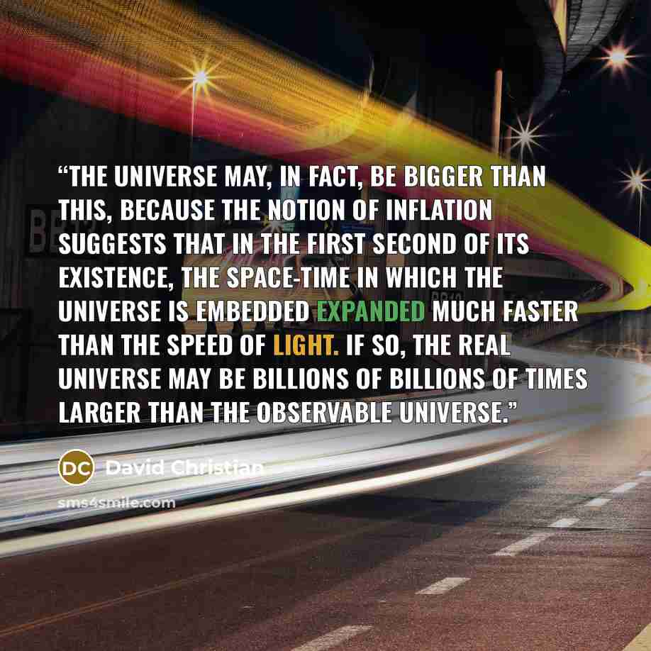“the universe may, in fact, be bigger than this, because the notion of inflation suggests that in the first second of its existence, the space-time in which the universe is embedded expanded much faster than the speed of light. If so, the real universe may be billions of billions of times larger…” quote by David Christian