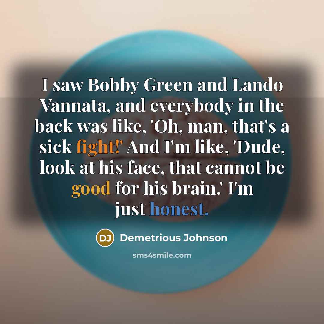 “I saw Bobby Green and Lando Vannata, and everybody in the back was like, 'Oh, man, that's a sick fight!' And I'm like, 'Dude, look at his face, that cannot be good for his brain.' I'm just honest.” quote by Demetrious Johnson