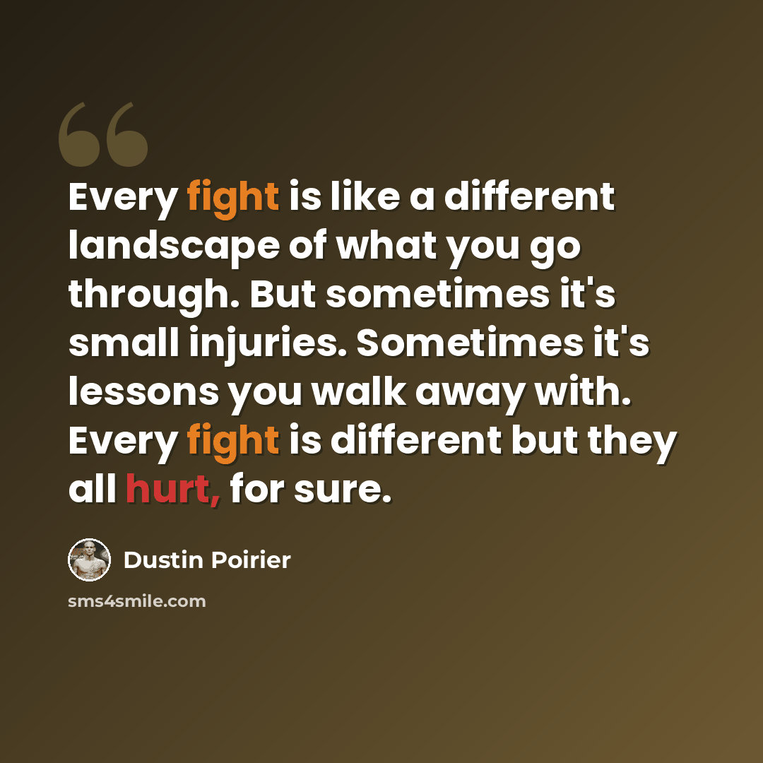“Every fight is like a different landscape of what you go through. But sometimes it's small injuries. Sometimes it's lessons you walk away with. Every fight is different but they all hurt, for sure.” quote by Dustin Poirier