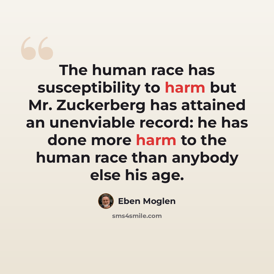 “The human race has susceptibility to harm but Mr. Zuckerberg has attained an unenviable record: he has done more harm to the human race than anybody else his age.” quote by Eben Moglen