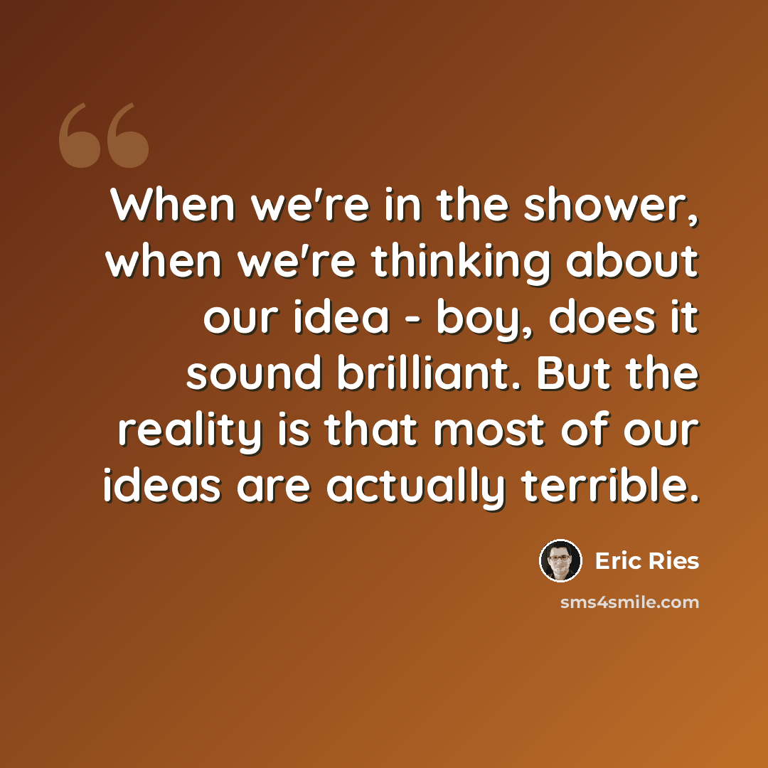 “When we're in the shower, when we're thinking about our idea - boy, does it sound brilliant. But the reality is that most of our ideas are actually terrible.” quote by Eric Ries