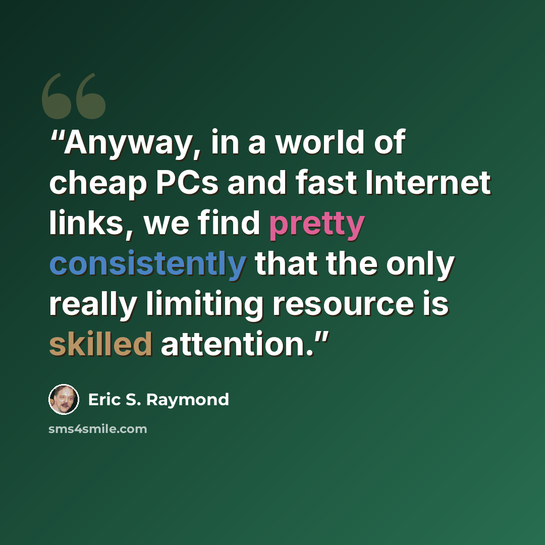 “Anyway, in a world of cheap PCs and fast Internet links, we find pretty consistently that the only really limiting resource is skilled attention.” quote by Eric S. Raymond