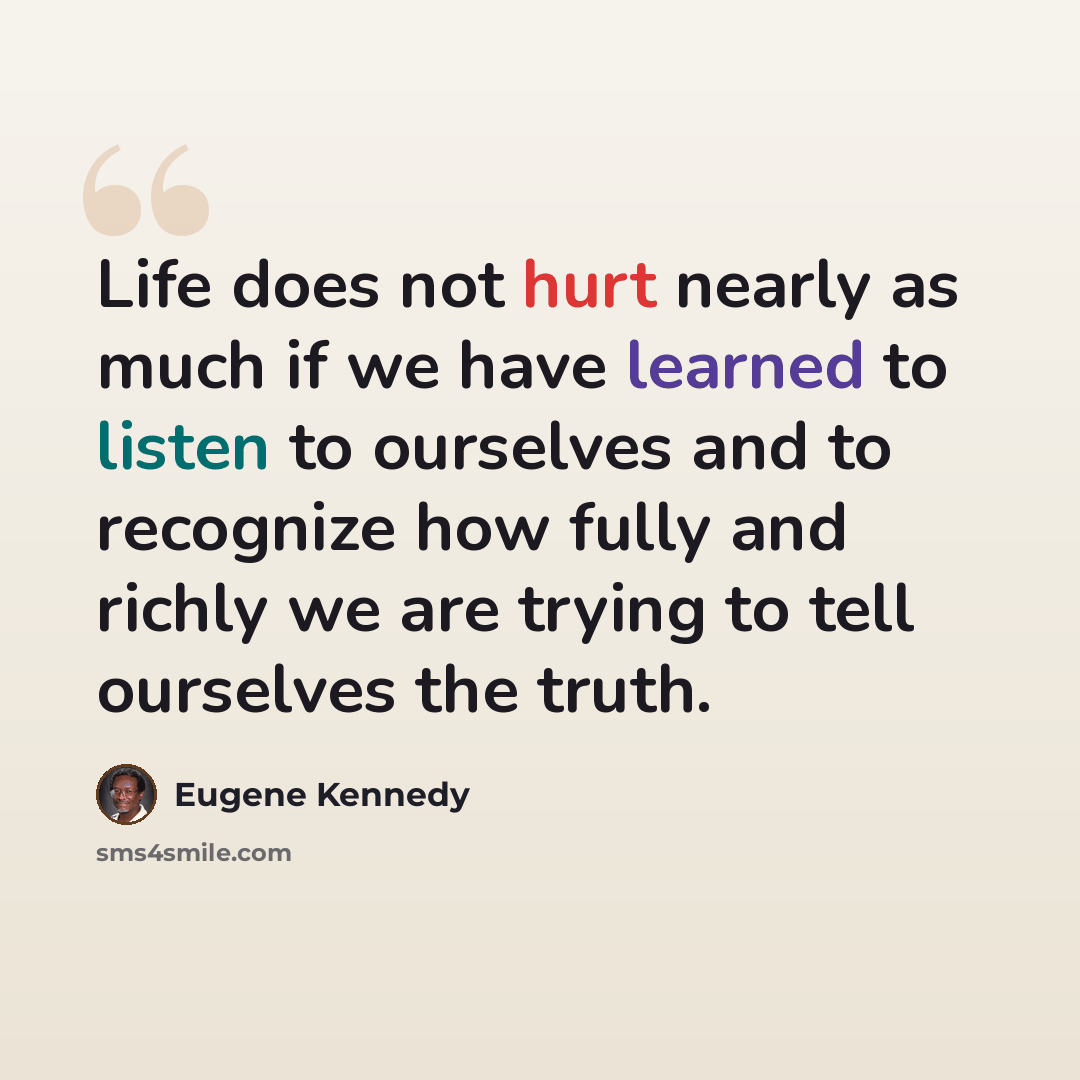 “Life does not hurt nearly as much if we have learned to listen to ourselves and to recognize how fully and richly we are trying to tell ourselves the truth.” quote by Eugene Kennedy