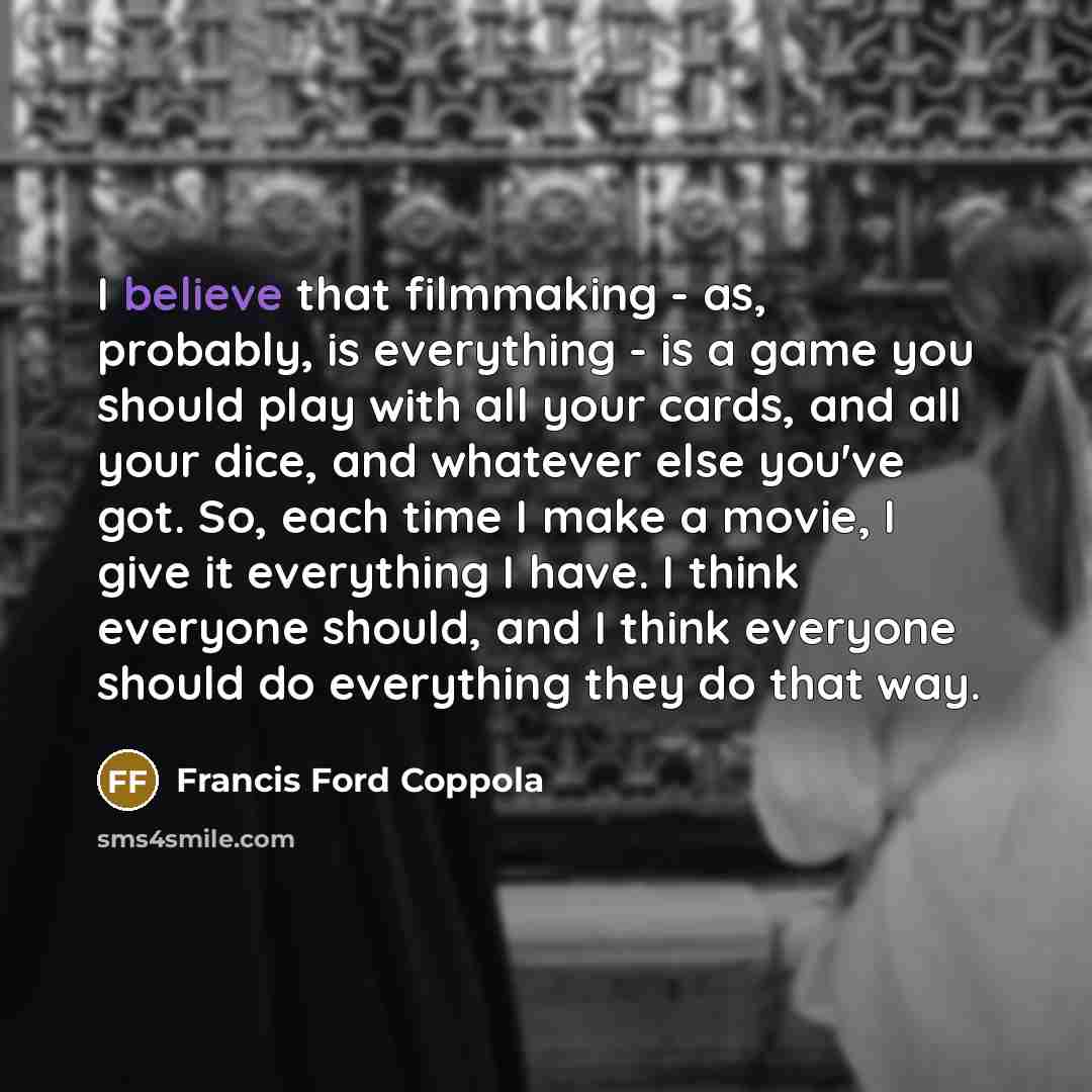 “I believe that filmmaking - as, probably, is everything - is a game you should play with all your cards, and all your dice, and whatever else you've got. So, each time I make a movie, I give it everything I have. I think everyone should, and I think everyone should do everything they do that way.” quote by Francis Ford Coppola