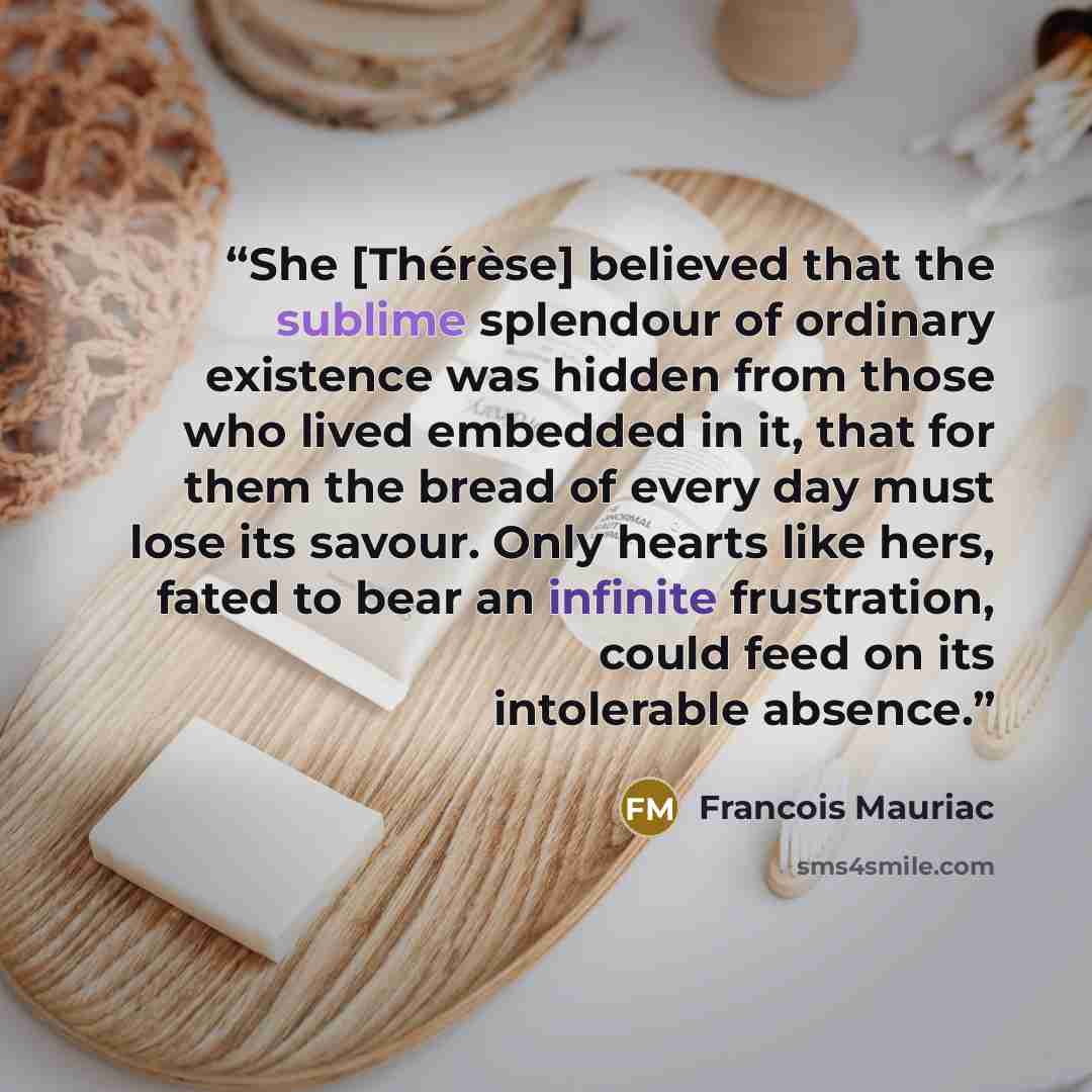 “She [Thérèse] believed that the sublime splendour of ordinary existence was hidden from those who lived embedded in it, that for them the bread of every day must lose its savour. Only hearts like hers, fated to bear an infinite frustration, could feed on its intolerable absence.” quote by François Mauriac