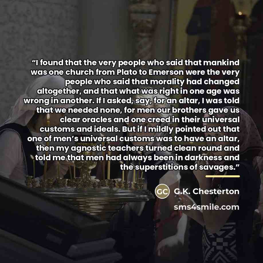 “I found that the very people who said that mankind was one church from Plato to Emerson were the very people who said that morality had changed altogether, and that what was right in one age was wrong in another. If I asked, say, for an altar, I was told that we needed none, for men our brothers…” quote by G.K. Chesterton