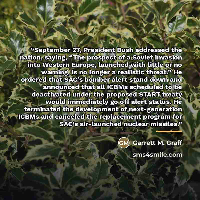 “September 27, President Bush addressed the nation, saying, “The prospect of a Soviet invasion into Western Europe, launched with little or no warning, is no longer a realistic threat.” He ordered that SAC’s bomber alert stand down and announced that all ICBMs scheduled to be deactivated under the…” quote by Garrett M. Graff
