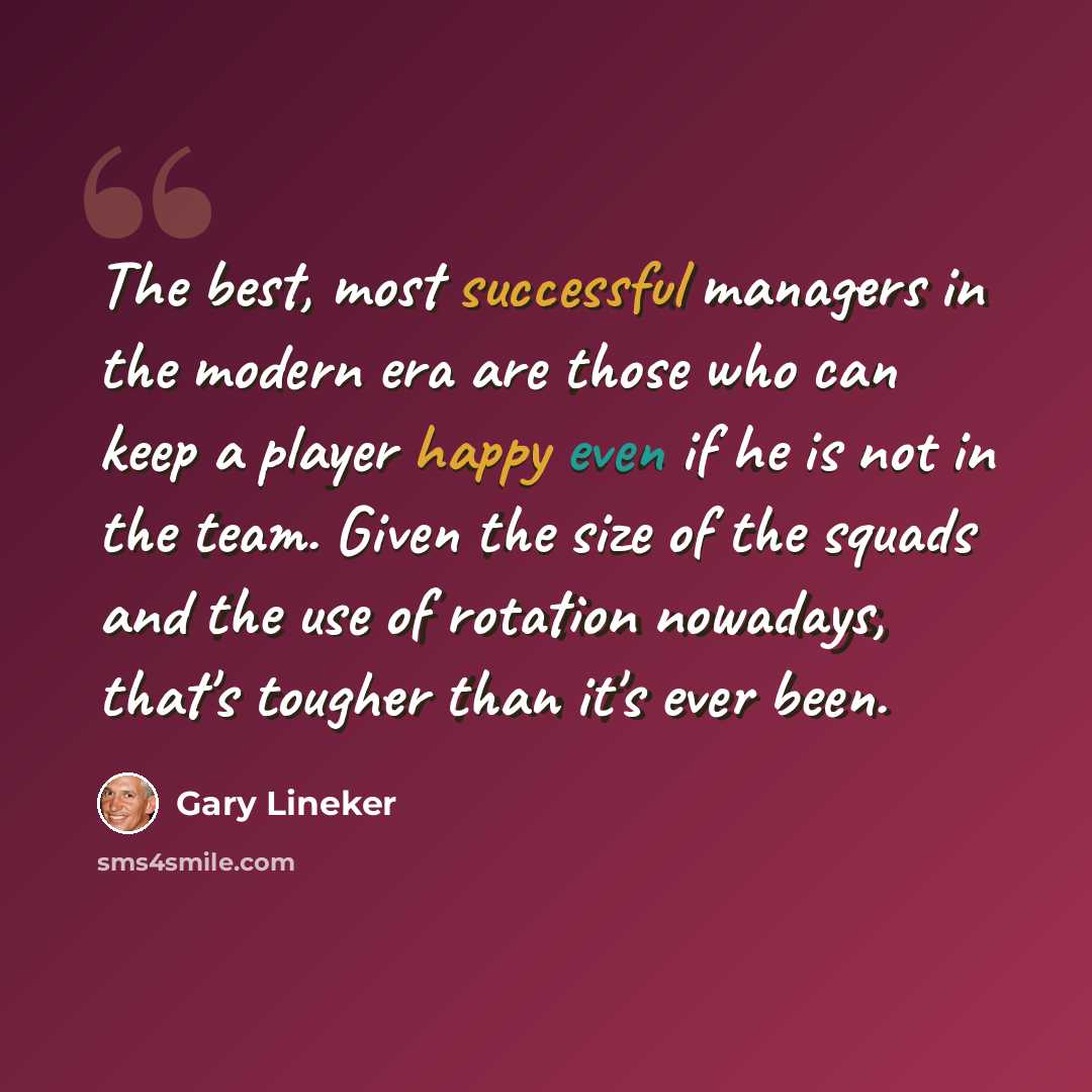 “The best, most successful managers in the modern era are those who can keep a player happy even if he is not in the team. Given the size of the squads and the use of rotation nowadays, that's tougher than it's ever been.” quote by Gary Lineker