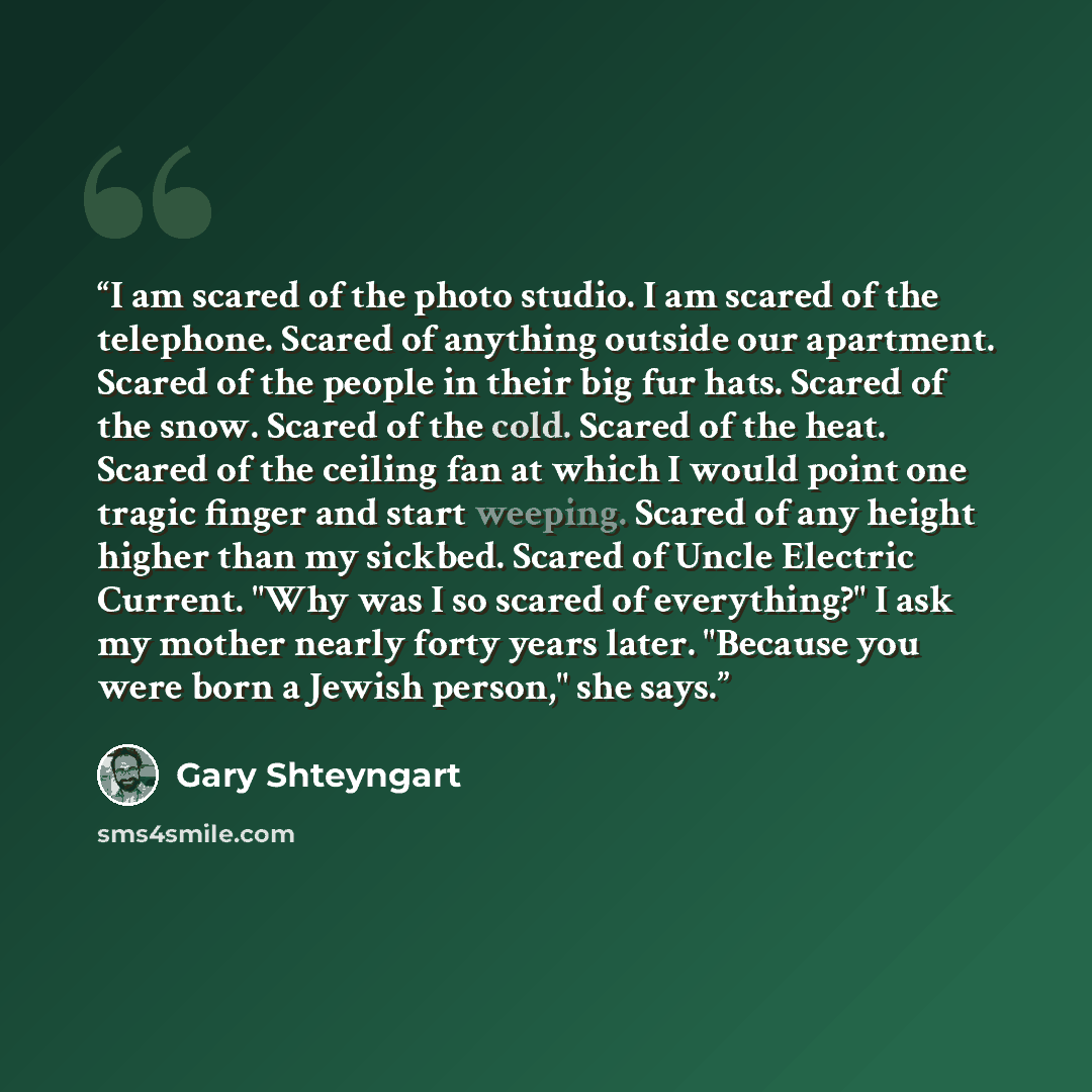 “I am scared of the photo studio. I am scared of the telephone. Scared of anything outside our apartment. Scared of the people in their big fur hats. Scared of the snow. Scared of the cold. Scared of the heat. Scared of the ceiling fan at which I would point one tragic finger and start weeping…” quote by Gary Shteyngart