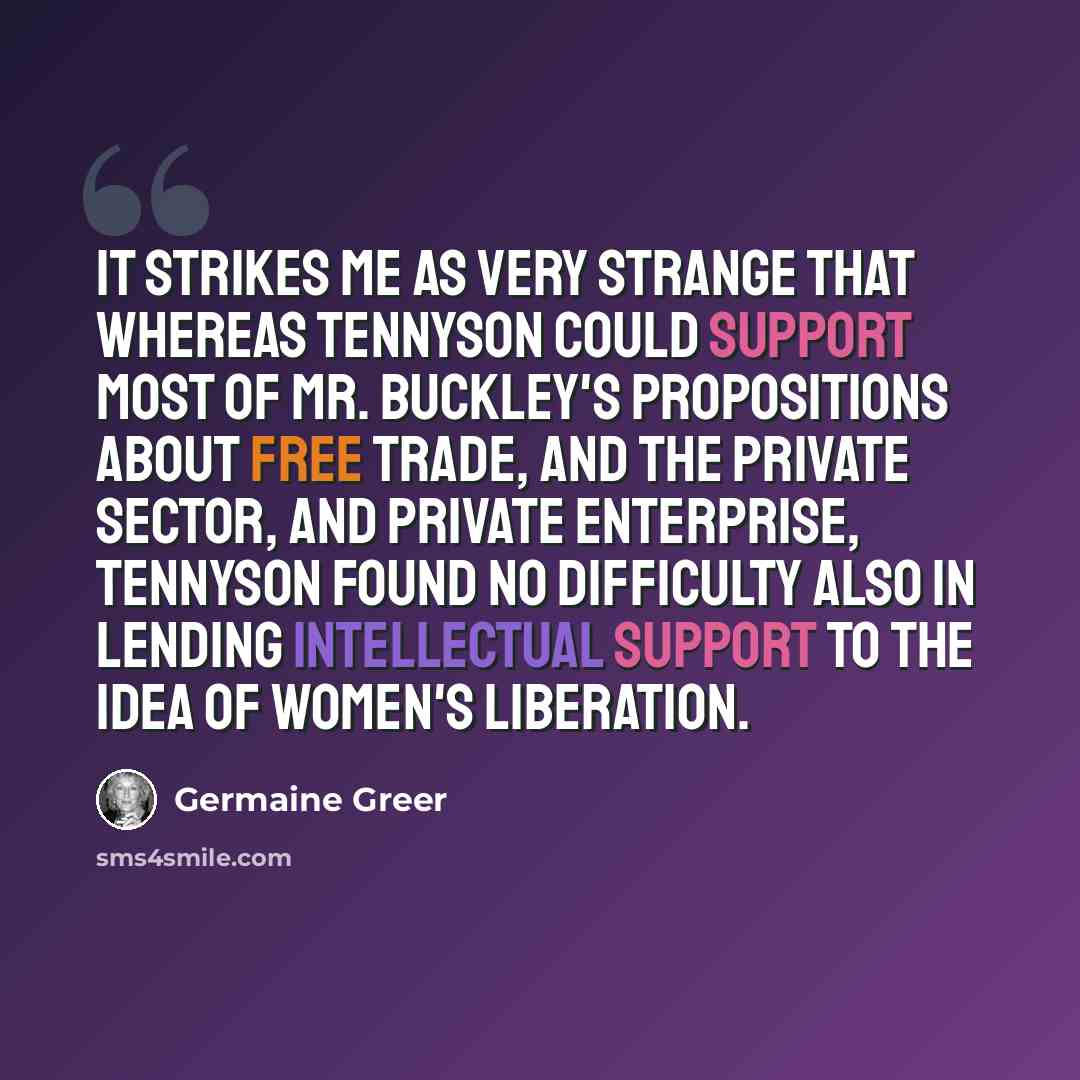 “It strikes me as very strange that whereas Tennyson could support most of Mr. Buckley's propositions about free trade, and the private sector, and private enterprise, Tennyson found no difficulty also in lending intellectual support to the idea of Women's Liberation.” quote by Germaine Greer