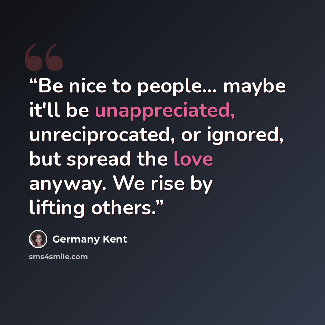 “Be nice to people... maybe it'll be unappreciated, unreciprocated, or ignored, but spread the love anyway. We rise by lifting others.” quote by Germany Kent