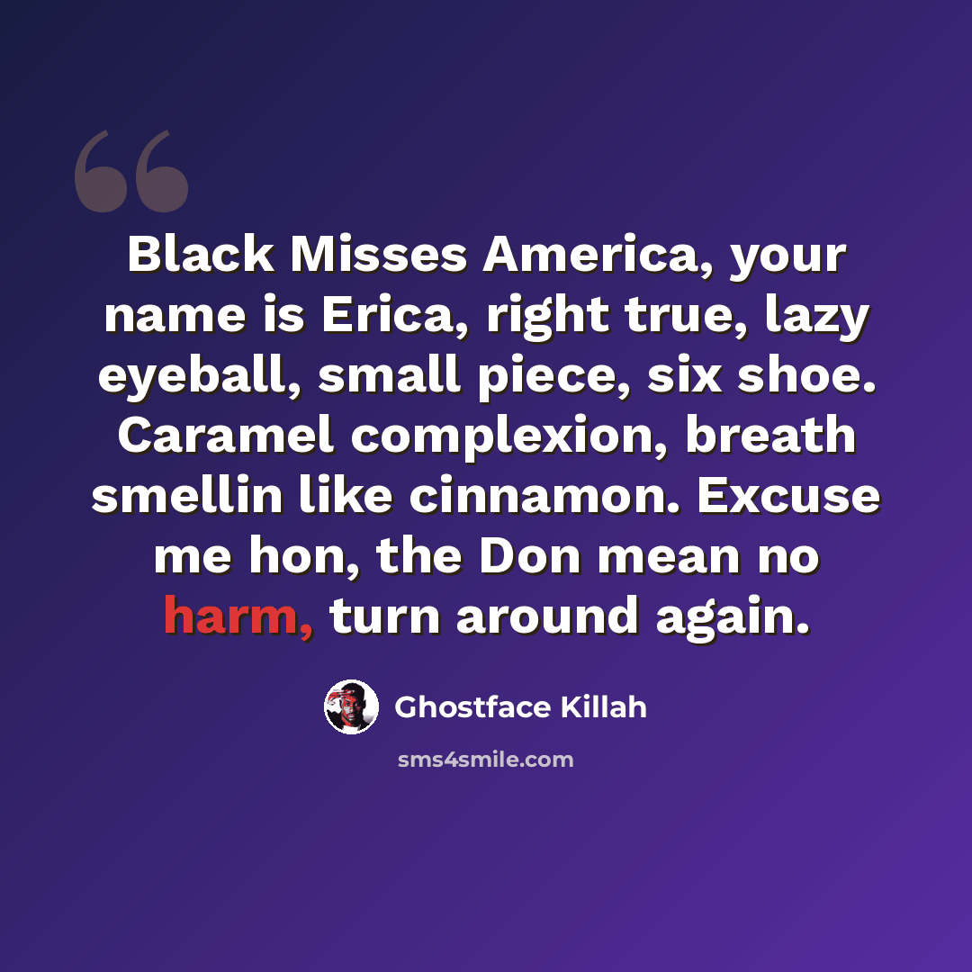 “Black Misses America, your name is Erica, right true, lazy eyeball, small piece, six shoe. Caramel complexion, breath smellin like cinnamon. Excuse me hon, the Don mean no harm, turn around again.” quote by Ghostface Killah