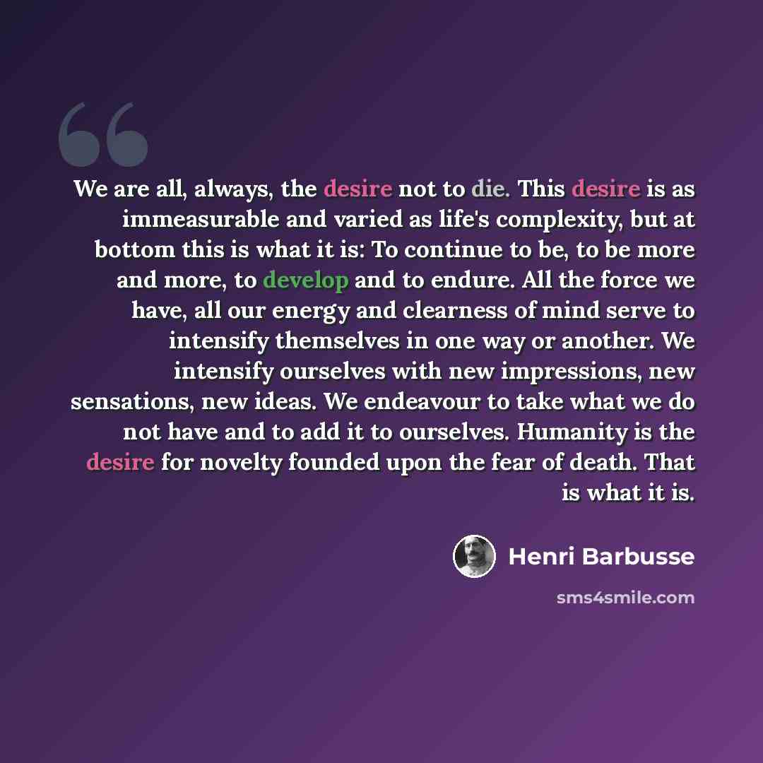 “We are all, always, the desire not to die. This desire is as immeasurable and varied as life's complexity, but at bottom this is what it is: To continue to be, to be more and more, to develop and to endure. All the force we have, all our energy and clearness of mind serve to intensify themselves…” quote by Henri Barbusse