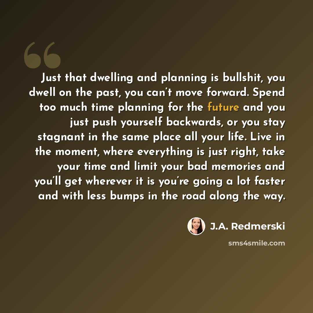 “Just that dwelling and planning is bullshit, you dwell on the past, you can’t move forward. Spend too much time planning for the future and you just push yourself backwards, or you stay stagnant in the same place all your life. Live in the moment, where everything is just right, take your time and…” quote by J.A. Redmerski