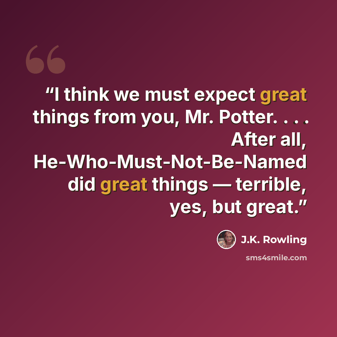 “I think we must expect great things from you, Mr. Potter. . . . After all, He-Who-Must-Not-Be-Named did great things — terrible, yes, but great.” quote by J.K. Rowling