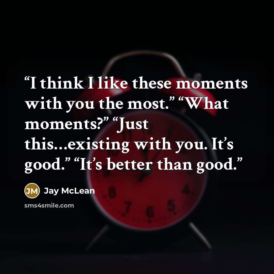 “I think I like these moments with you the most.” “What moments?” “Just this…existing with you. It’s good.” “It’s better than good.” quote by Jay McLean