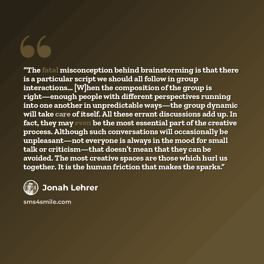 “The fatal misconception behind brainstorming is that there is a particular script we should all follow in group interactions… [W]hen the composition of the group is right—enough people with different perspectives running into one another in unpredictable ways—the group dynamic will take care of…” quote by Jonah Lehrer