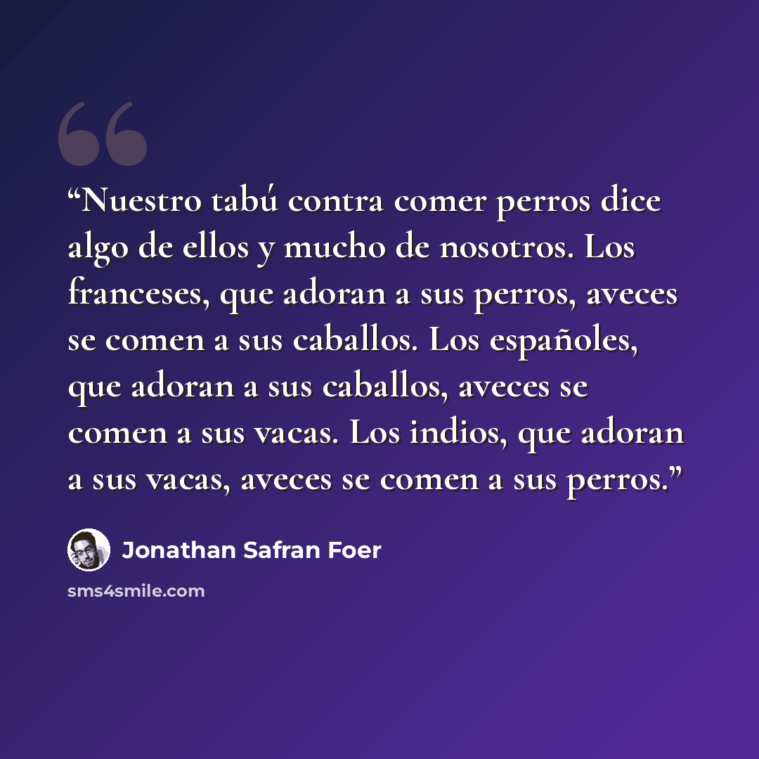 “Nuestro tabú contra comer perros dice algo de ellos y mucho de nosotros. Los franceses, que adoran a sus perros, aveces se comen a sus caballos. Los españoles, que adoran a sus caballos, aveces se comen a sus vacas. Los indios, que adoran a sus vacas, aveces se comen a sus perros.” quote by Jonathan Safran Foer