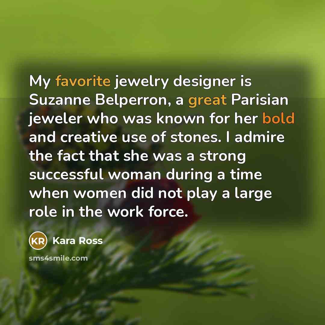 “My favorite jewelry designer is Suzanne Belperron, a great Parisian jeweler who was known for her bold and creative use of stones. I admire the fact that she was a strong successful woman during a time when women did not play a large role in the work force.” quote by Kara Ross