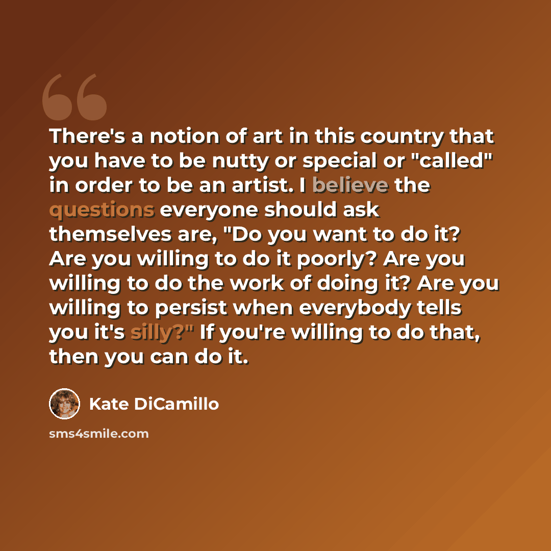 “There's a notion of art in this country that you have to be nutty or special or "called" in order to be an artist. I believe the questions everyone should ask themselves are, "Do you want to do it? Are you willing to do it poorly? Are you willing to do the work of doing it? Are you willing to…” quote by Kate DiCamillo