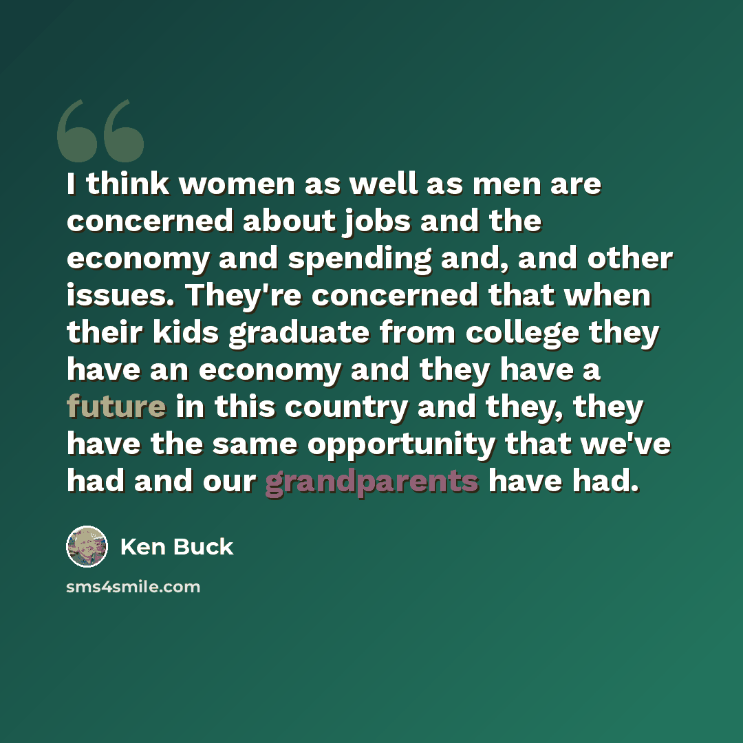 “I think women as well as men are concerned about jobs and the economy and spending and, and other issues. They're concerned that when their kids graduate from college they have an economy and they have a future in this country and they, they have the same opportunity that we've had and our…” quote by Ken Buck