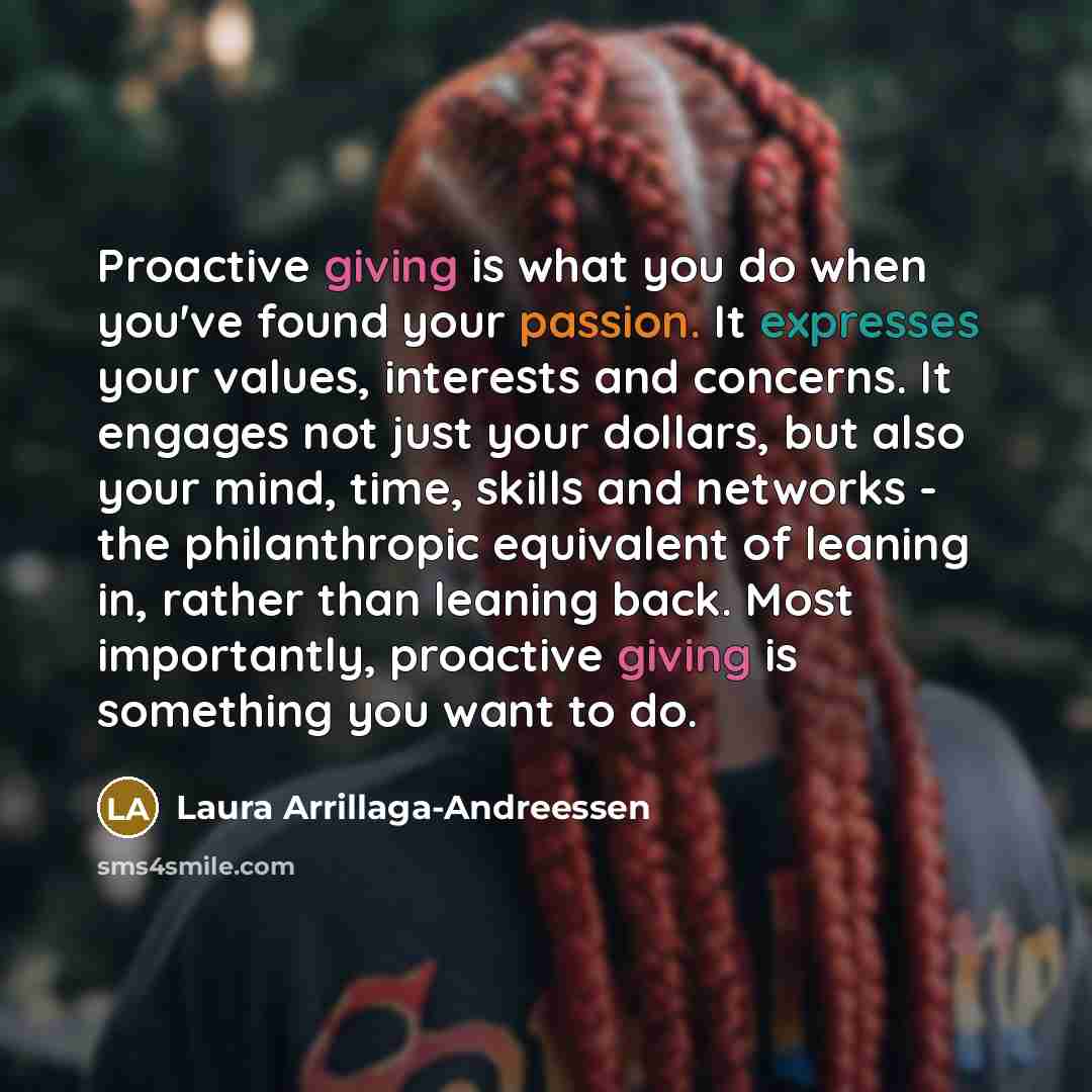“Proactive giving is what you do when you've found your passion. It expresses your values, interests and concerns. It engages not just your dollars, but also your mind, time, skills and networks - the philanthropic equivalent of leaning in, rather than leaning back. Most importantly, proactive…” quote by Laura Arrillaga-Andreessen