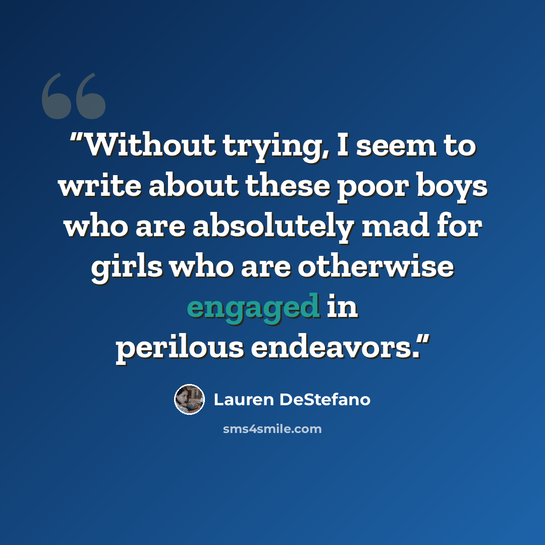 “Without trying, I seem to write about these poor boys who are absolutely mad for girls who are otherwise engaged in perilous endeavors.” quote by Lauren DeStefano