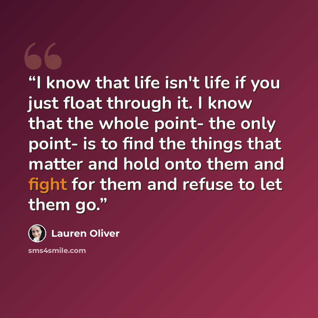 “I know that life isn't life if you just float through it. I know that the whole point- the only point- is to find the things that matter and hold onto them and fight for them and refuse to let them go.” quote by Lauren Oliver