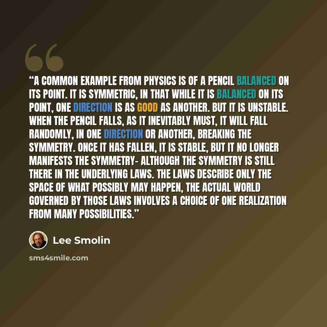 “A common example from physics is of a pencil balanced on its point. It is symmetric, in that while it is balanced on its point, one direction is as good as another. But it is unstable. When the pencil falls, as it inevitably must, it will fall randomly, in one direction or another, breaking the…” quote by Lee Smolin