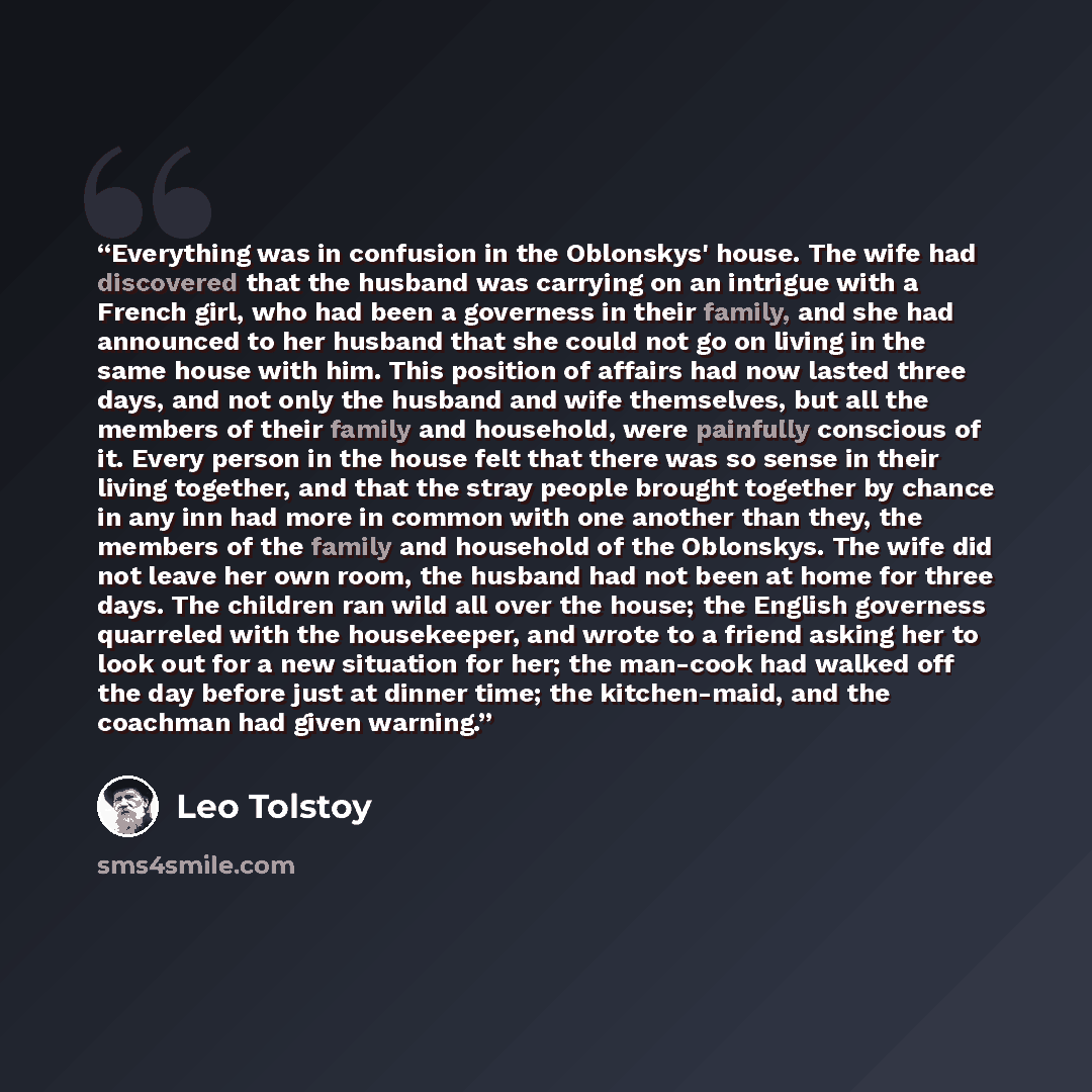 “Everything was in confusion in the Oblonskys' house. The wife had discovered that the husband was carrying on an intrigue with a French girl, who had been a governess in their family, and she had announced to her husband that she could not go on living in the same house with him. This position of…” quote by Leo Tolstoy